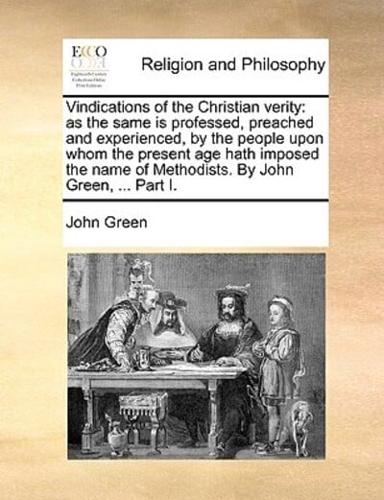 Vindications of the Christian verity: as the same is professed, preached and experienced, by the people upon whom the present age hath imposed the name of Methodists. By John Green, ... Part I.