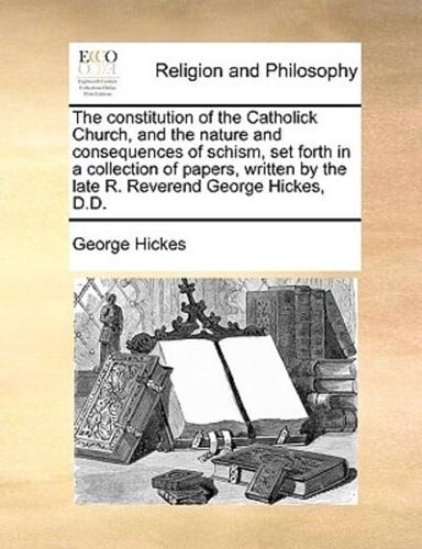 The constitution of the Catholick Church, and the nature and consequences of schism, set forth in a collection of papers, written by the late R. Reverend George Hickes, D.D.