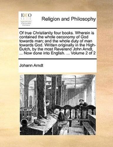 Of true Christianity four books. Wherein is contained the whole oeconomy of God towards man; and the whole duty of man towards God. Written originally in the High-Dutch, by the most Reverend John Arndt, ... Now done into English. ...  Volume 2 of 2