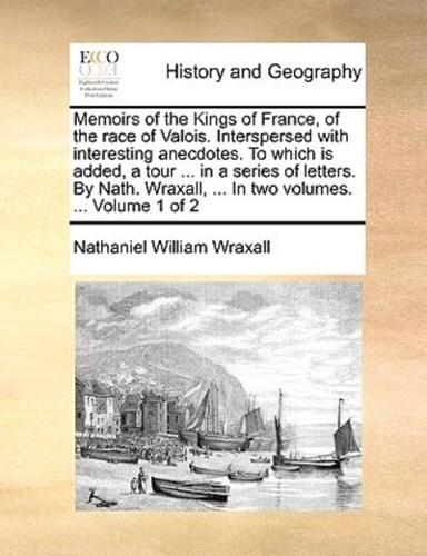 Memoirs of the Kings of France, of the race of Valois. Interspersed with interesting anecdotes. To which is added, a tour ... in a series of letters. By Nath. Wraxall, ... In two volumes. ...  Volume 1 of 2