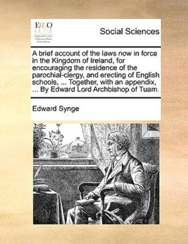 A brief account of the laws now in force in the Kingdom of Ireland, for encouraging the residence of the parochial-clergy, and erecting of English schools, ... Together, with an appendix, ... By Edward Lord Archbishop of Tuam.