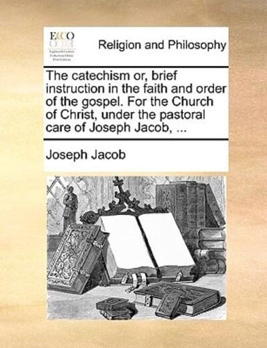 The catechism or, brief instruction in the faith and order of the gospel. For the Church of Christ, under the pastoral care of Joseph Jacob, ...