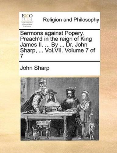 Sermons against Popery. Preach'd in the reign of King James II. ... By ... Dr. John Sharp, ... Vol.VII.  Volume 7 of 7