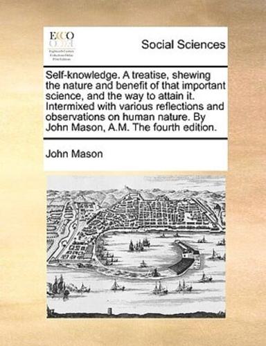 Self-knowledge. A treatise, shewing the nature and benefit of that important science, and the way to attain it. Intermixed with various reflections and observations on human nature. By John Mason, A.M. The fourth edition.