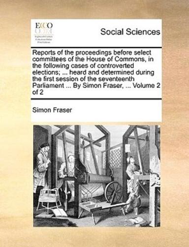 Reports of the proceedings before select committees of the House of Commons, in the following cases of controverted elections; ... heard and determined during the first session of the seventeenth Parliament ... By Simon Fraser, ...  Volume 2 of 2