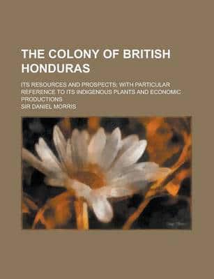 The Colony of British Honduras; Its Resources and Prospects; With Particular Reference to Its Indigenous Plants and Economic Productions