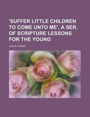 'Suffer Little Children to Come Unto Me', a Ser. Of Scripture Lessons for T