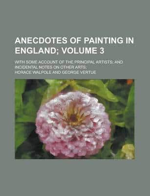 Anecdotes of Painting in England (Volume 3); With Some Account of the Princ