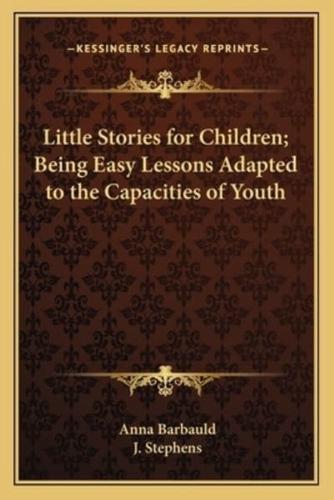 Little Stories for Children; Being Easy Lessons Adapted to the Capacities of Youth