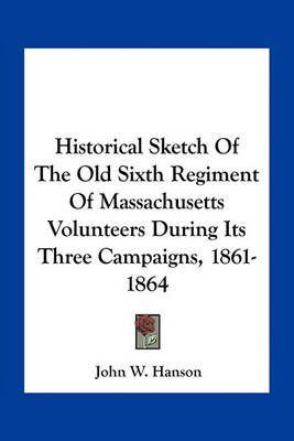 Historical Sketch Of The Old Sixth Regiment Of Massachusetts Volunteers During Its Three Campaigns, 1861-1864