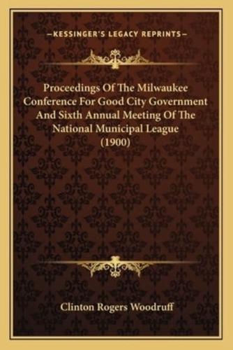 Proceedings Of The Milwaukee Conference For Good City Government And Sixth Annual Meeting Of The National Municipal League (1900)
