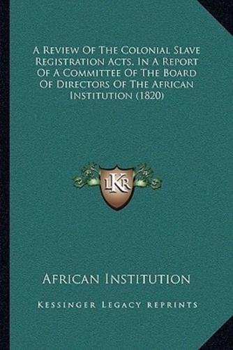 A Review Of The Colonial Slave Registration Acts, In A Report Of A Committee Of The Board Of Directors Of The African Institution (1820)