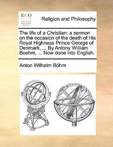 The life of a Christian: a sermon on the occasion of the death of His Royal Highness Prince George of Denmark, ... By Antony William Boehm, ... Now done into English.