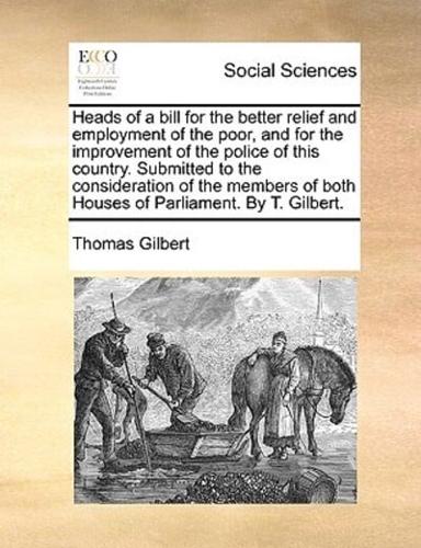 Heads of a bill for the better relief and employment of the poor, and for the improvement of the police of this country. Submitted to the consideration of the members of both Houses of Parliament. By T. Gilbert.