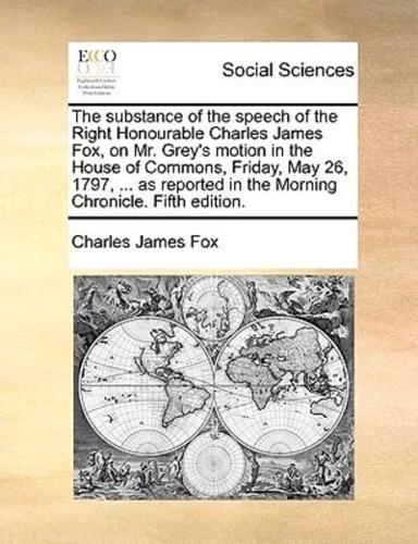 The substance of the speech of the Right Honourable Charles James Fox, on Mr. Grey's motion in the House of Commons, Friday, May 26, 1797, ... as reported in the Morning Chronicle. Fifth edition.