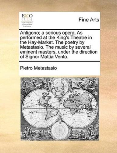 Antigono; a serious opera. As performed at the King's Theatre in the Hay-Market. The poetry by Metastasio. The music by several eminent masters, under the direction of Signor Mattia Vento.