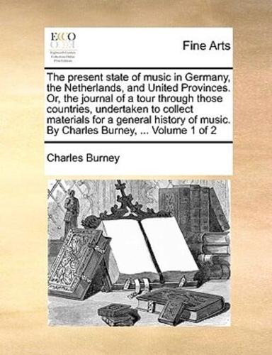 The present state of music in Germany, the Netherlands, and United Provinces. Or, the journal of a tour through those countries, undertaken to collect materials for a general history of music. By Charles Burney, ...  Volume 1 of 2