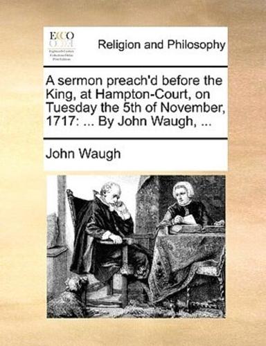 A sermon preach'd before the King, at Hampton-Court, on Tuesday the 5th of November, 1717: ... By John Waugh, ...
