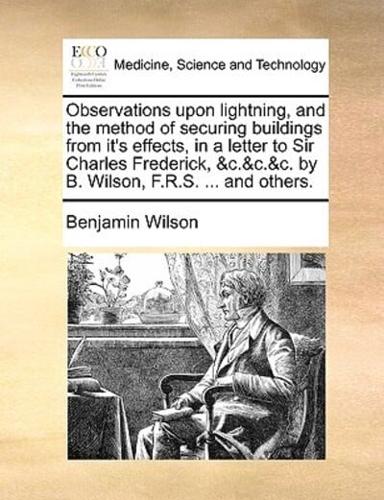 Observations upon lightning, and the method of securing buildings from it's effects, in a letter to Sir Charles Frederick, &c.&c.&c. by B. Wilson, F.R.S. ... and others.
