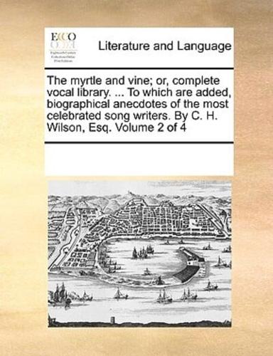 The myrtle and vine; or, complete vocal library. ... To which are added, biographical anecdotes of the most celebrated song writers. By C. H. Wilson, Esq.  Volume 2 of 4