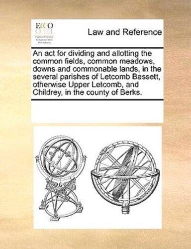 An act for dividing and allotting the common fields, common meadows, downs and commonable lands, in the several parishes of Letcomb Bassett, otherwise Upper Letcomb, and Childrey, in the county of Berks.