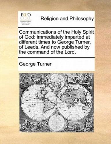 Communications of the Holy Spirit of God: immediately imparted at different times to George Turner, of Leeds. And now published by the command of the Lord.