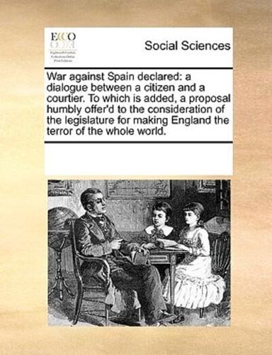 War against Spain declared: a dialogue between a citizen and a courtier. To which is added, a proposal humbly offer'd to the consideration of the legislature for making England the terror of the whole world.