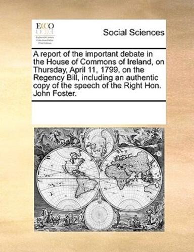 A report of the important debate in the House of Commons of Ireland, on Thursday, April 11, 1799, on the Regency Bill, including an authentic copy of the speech of the Right Hon. John Foster.