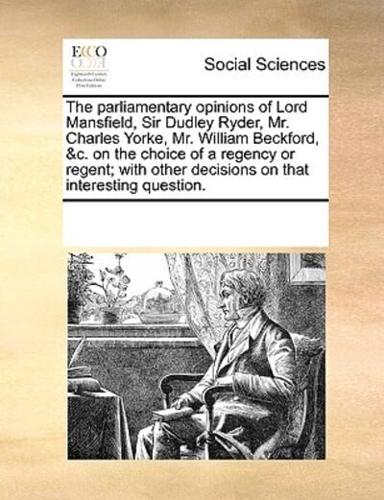 The parliamentary opinions of Lord Mansfield, Sir Dudley Ryder, Mr. Charles Yorke, Mr. William Beckford, &c. on the choice of a regency or regent; with other decisions on that interesting question.