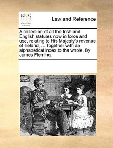 A collection of all the Irish and English statutes now in force and use, relating to His Majesty's revenue of Ireland, ... Together with an alphabetical index to the whole. By James Fleming.