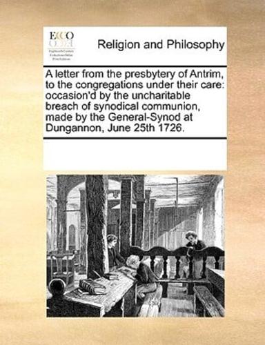 A letter from the presbytery of Antrim, to the congregations under their care: occasion'd by the uncharitable breach of synodical communion, made by the General-Synod at Dungannon, June 25th 1726.