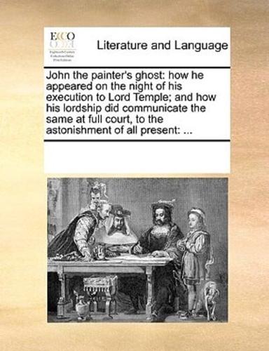 John the painter's ghost: how he appeared on the night of his execution to Lord Temple; and how his lordship did communicate the same at full court, to the astonishment of all present: ...