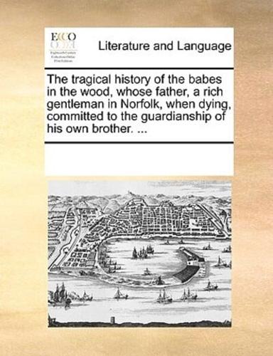 The tragical history of the babes in the wood, whose father, a rich gentleman in Norfolk, when dying, committed to the guardianship of his own brother. ...