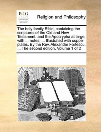 The holy family Bible, containing the scriptures of the Old and New Testament. and the Apocrypha at large, with ... notes, ... Illustrated with copper plates. By the Rev. Alexander Fortescu, ... The second edition. Volume 1 of 2