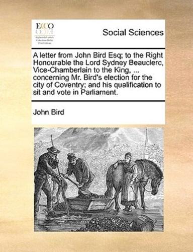 A letter from John Bird Esq; to the Right Honourable the Lord Sydney Beauclerc, Vice-Chamberlain to the King, ... concerning Mr. Bird's election for the city of Coventry; and his qualification to sit and vote in Parliament.