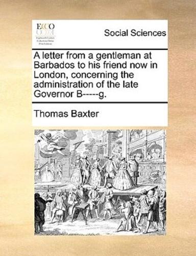 A letter from a gentleman at Barbados to his friend now in London, concerning the administration of the late Governor B-----g.