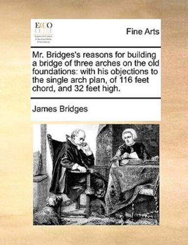 Mr. Bridges's reasons for building a bridge of three arches on the old foundations: with his objections to the single arch plan, of 116 feet chord, and 32 feet high.