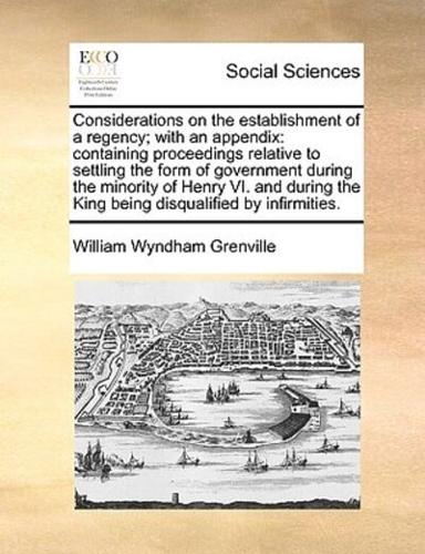Considerations on the establishment of a regency; with an appendix: containing proceedings relative to settling the form of government during the minority of Henry VI. and during the King being disqualified by infirmities.
