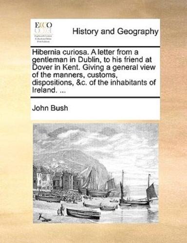 Hibernia curiosa. A letter from a gentleman in Dublin, to his friend at Dover in Kent. Giving a general view of the manners, customs, dispositions, &c. of the inhabitants of Ireland. ...