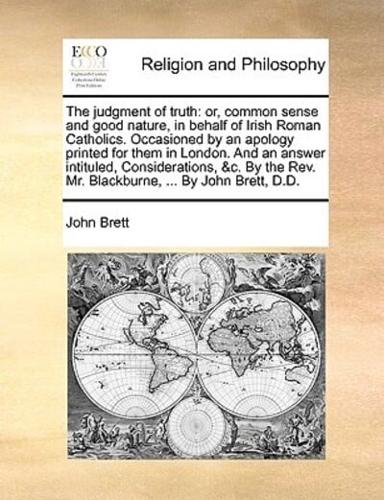 The judgment of truth: or, common sense and good nature, in behalf of Irish Roman Catholics. Occasioned by an apology printed for them in London. And an answer intituled, Considerations, &c. By the Rev. Mr. Blackburne, ... By John Brett, D.D.