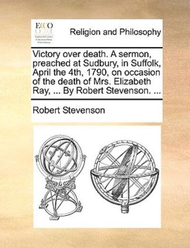 Victory over death. A sermon, preached at Sudbury, in Suffolk, April the 4th, 1790, on occasion of the death of Mrs. Elizabeth Ray, ... By Robert Stevenson. ...
