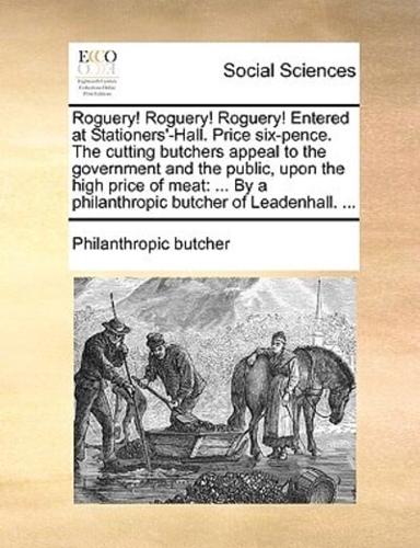 Roguery! Roguery! Roguery! Entered at Stationers'-Hall. Price six-pence. The cutting butchers appeal to the government and the public, upon the high price of meat: ... By a philanthropic butcher of Leadenhall. ...