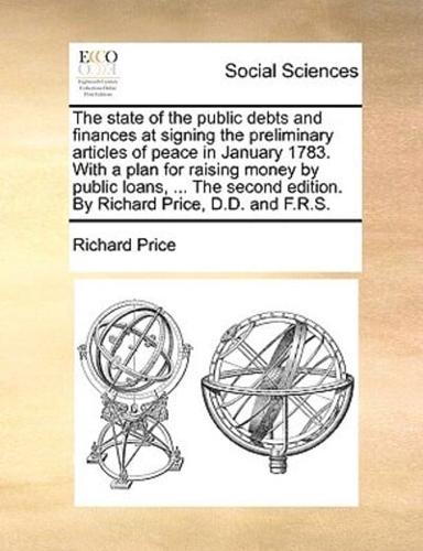 The state of the public debts and finances at signing the preliminary articles of peace in January 1783. With a plan for raising money by public loans, ... The second edition. By Richard Price, D.D. and F.R.S.
