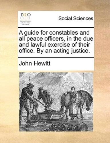 A guide for constables and all peace officers, in the due and lawful exercise of their office. By an acting justice.