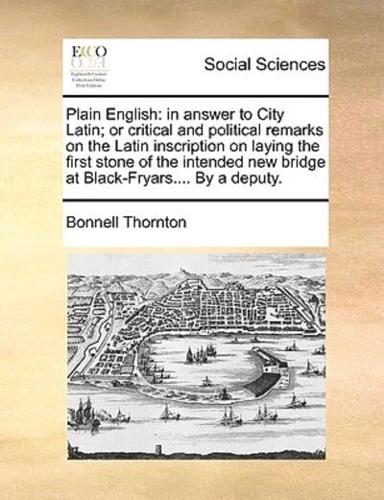 Plain English: in answer to City Latin; or critical and political remarks on the Latin inscription on laying the first stone of the intended new bridge at Black-Fryars.... By a deputy.