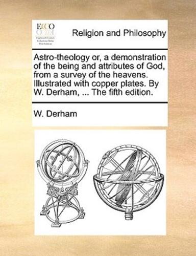 Astro-theology or, a demonstration of the being and attributes of God, from a survey of the heavens. Illustrated with copper plates. By W. Derham, ... The fifth edition.