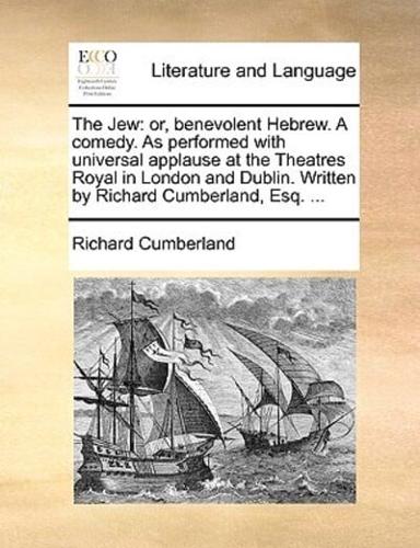 The Jew: or, benevolent Hebrew. A comedy. As performed with universal applause at the Theatres Royal in London and Dublin. Written by Richard Cumberland, Esq. ...