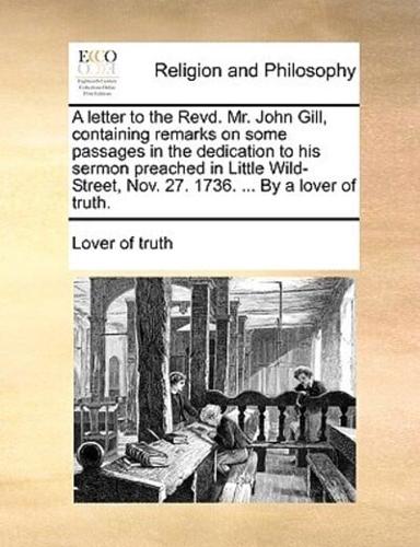 A letter to the Revd. Mr. John Gill, containing remarks on some passages in the dedication to his sermon preached in Little Wild-Street, Nov. 27. 1736. ... By a lover of truth.