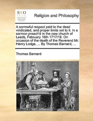 A sorrowful respect paid to the dead vindicated, and proper limits set to it. In a sermon preach'd in the new church of Leeds, February 16th 1717/18. On occasion of the death of the Reverend Mr. Henry Lodge, ... By Thomas Barnard, ...