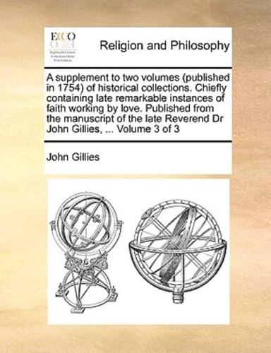 A supplement to two volumes (published in 1754) of historical collections. Chiefly containing late remarkable instances of faith working by love. Published from the manuscript of the late Reverend Dr John Gillies, ...  Volume 3 of 3